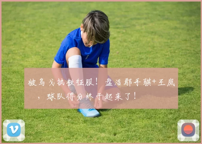 被乌戈执教征服！盘活鄢手骐+王岚嵚，球队得分终于起来了！