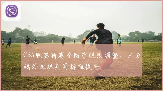 CBA联赛新赛季防守规则调整，三分线外犯规判罚标准提升