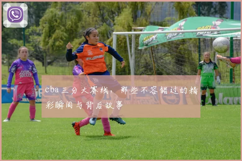 cba三分大赛线，那些不容错过的精彩瞬间与背后故事