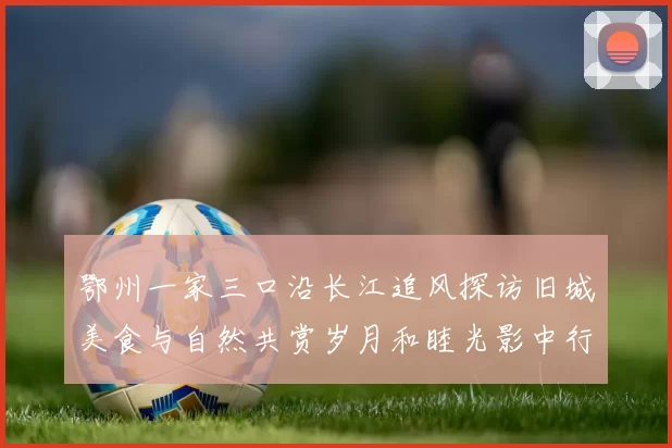 鄂州一家三口沿长江追风探访旧城美食与自然共赏岁月和睦光影中行