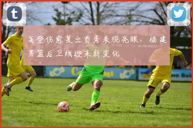 高登伤愈复出首秀表现亮眼，福建男篮后卫线迎来新变化