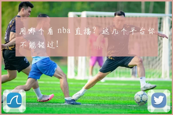 用哪个看 nba 直播？这几个平台你不能错过！