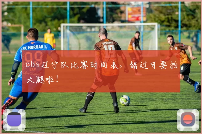 cba辽宁队比赛时间表,错过可要拍大腿啦!