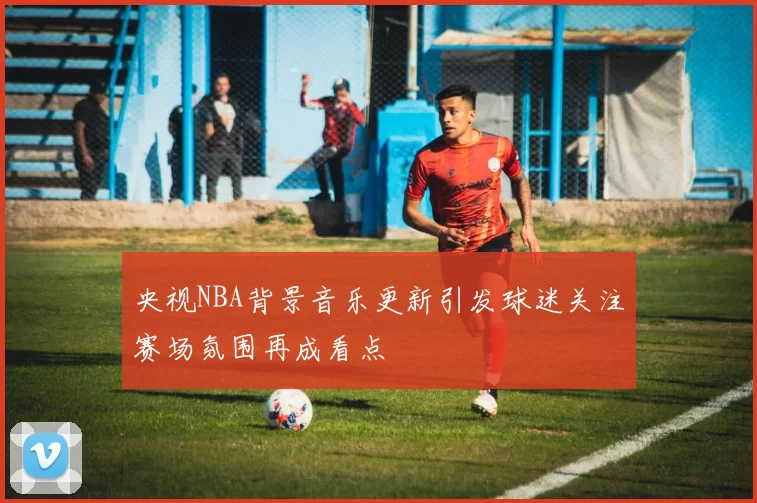 央视NBA背景音乐更新引发球迷关注赛场氛围再成看点