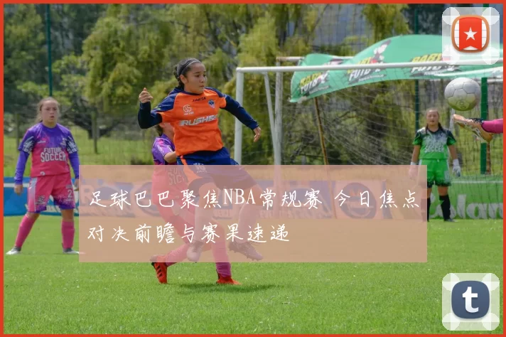 足球巴巴聚焦NBA常规赛 今日焦点对决前瞻与赛果速递