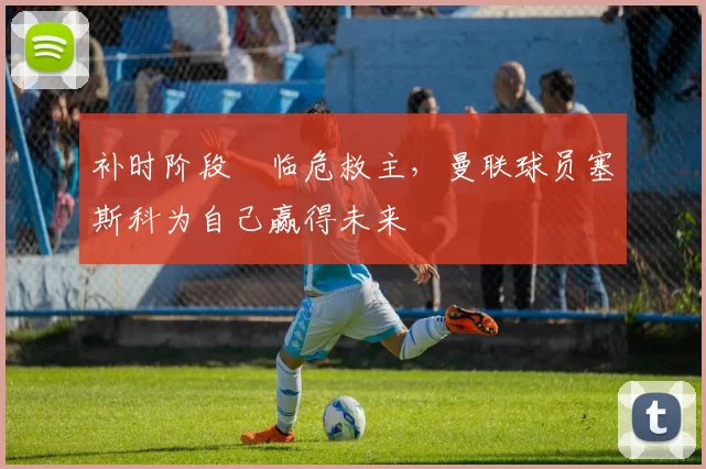 补时阶段​临危救主，曼联球员塞斯科为自己赢得未来