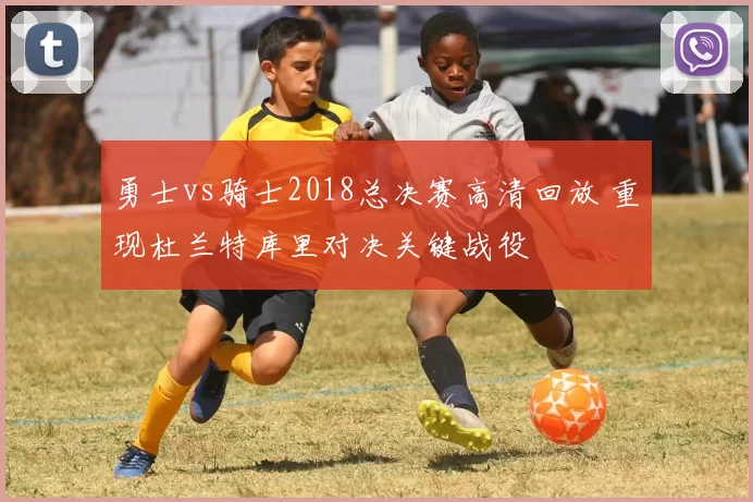 勇士vs骑士2018总决赛高清回放 重现杜兰特库里对决关键战役