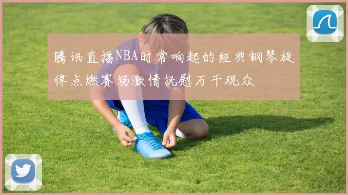 腾讯直播NBA时常响起的经典钢琴旋律点燃赛场激情抚慰万千观众