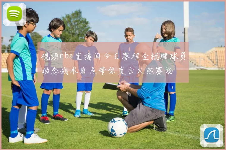 视频nba直播间今日赛程全梳理球员动态战术看点带你直击火热赛场