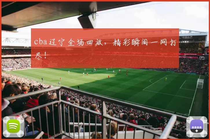 cba辽宁全场回放，精彩瞬间一网打尽！