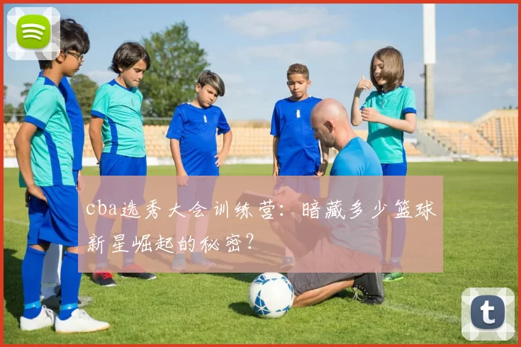 cba选秀大会训练营：暗藏多少篮球新星崛起的秘密？