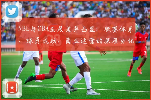 NBL与CBA发展差异凸显：联赛体系、球员流动、商业运营的深层分化