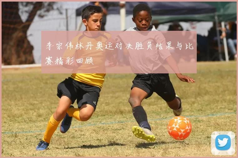 李宗伟林丹奥运对决胜负结果与比赛精彩回顾