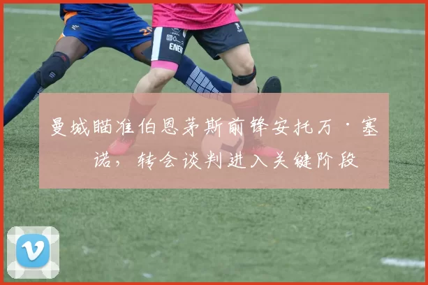 曼城瞄准伯恩茅斯前锋安托万·塞梅诺，转会谈判进入关键阶段