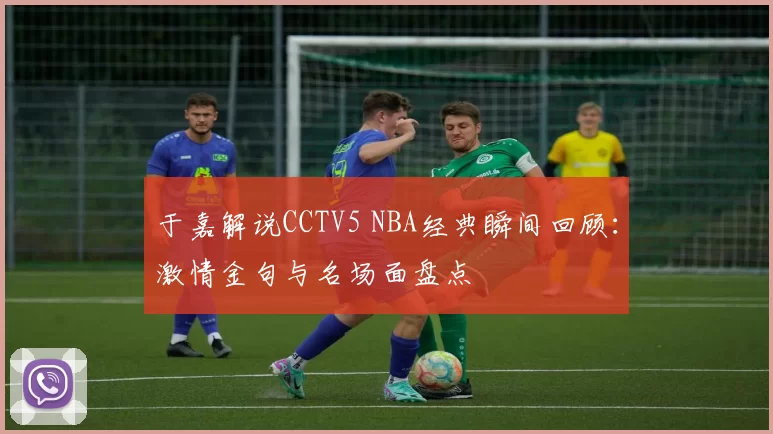 于嘉解说CCTV5 NBA经典瞬间回顾：激情金句与名场面盘点