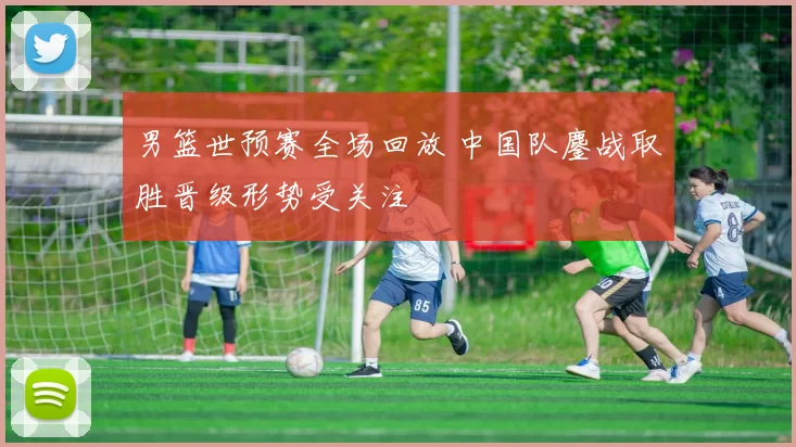 男篮世预赛全场回放 中国队鏖战取胜晋级形势受关注