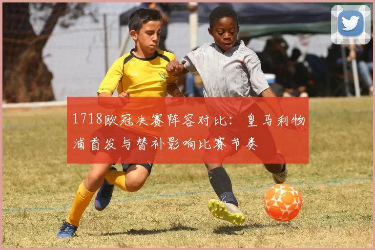 1718欧冠决赛阵容对比：皇马利物浦首发与替补影响比赛节奏