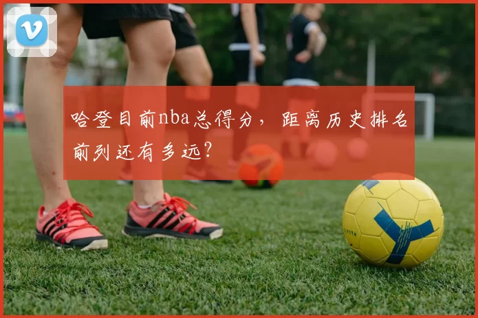 哈登目前nba总得分，距离历史排名前列还有多远？