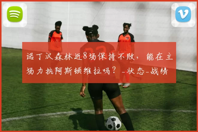 诺丁汉森林近8场保持不败，能在主场力抗阿斯顿维拉吗？_状态_战绩_优势