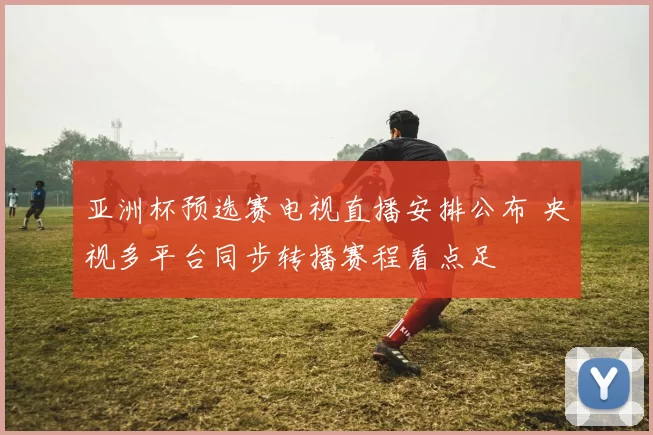 亚洲杯预选赛电视直播安排公布 央视多平台同步转播赛程看点足