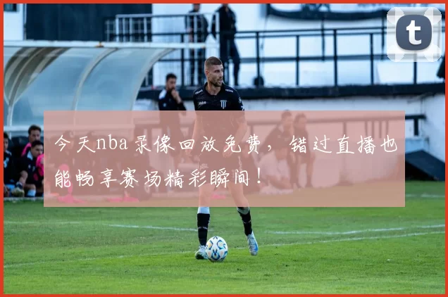 今天nba录像回放免费，错过直播也能畅享赛场精彩瞬间！