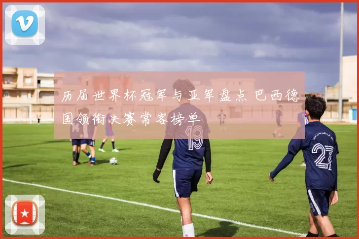 历届世界杯冠军与亚军盘点 巴西德国领衔决赛常客榜单