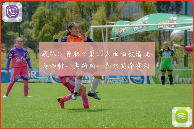 跟队：曼联今夏10人面临被清洗，乌加特、奥纳纳、齐尔克泽在列