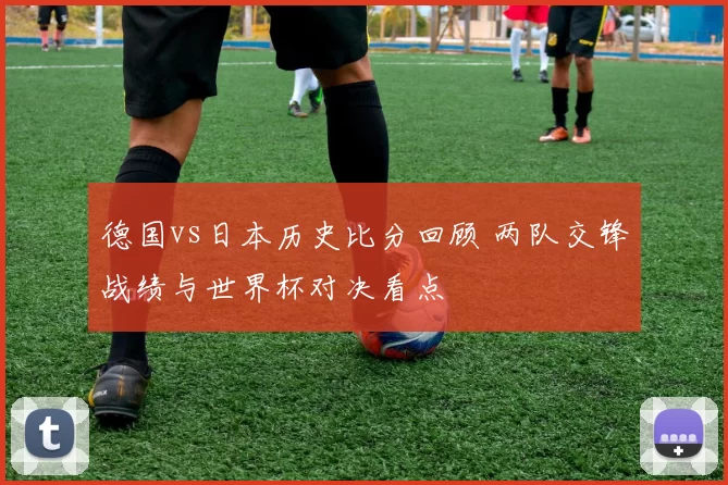 德国vs日本历史比分回顾 两队交锋战绩与世界杯对决看点