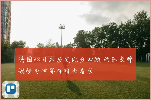 德国vs日本历史比分回顾 两队交锋战绩与世界杯对决看点