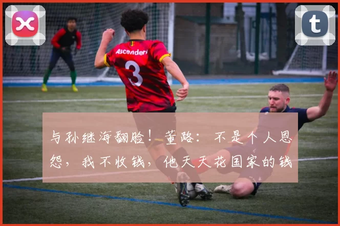 与孙继海翻脸！董路：不是个人恩怨，我不收钱，他天天花国家的钱