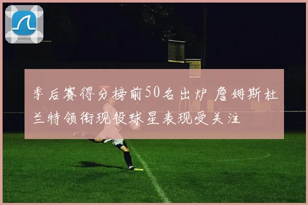 季后赛得分榜前50名出炉 詹姆斯杜兰特领衔现役球星表现受关注