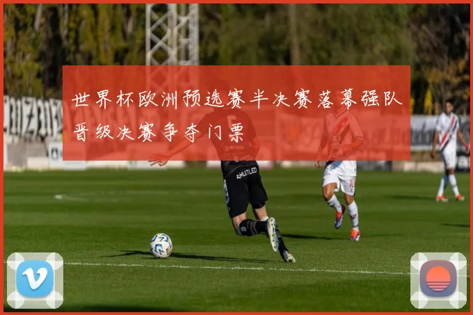 世界杯欧洲预选赛半决赛落幕强队晋级决赛争夺门票