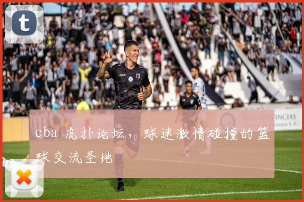 cba 虎扑论坛，球迷激情碰撞的篮球交流圣地