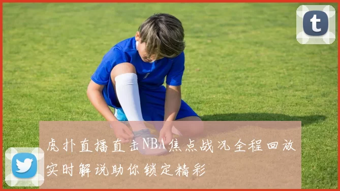 虎扑直播直击NBA焦点战况全程回放实时解说助你锁定精彩