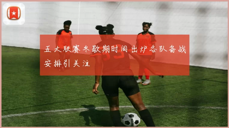 五大联赛冬歇期时间出炉各队备战安排引关注