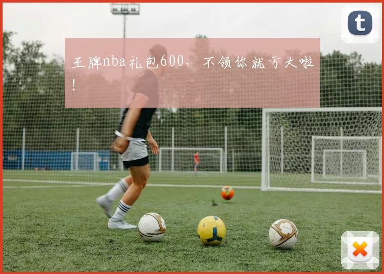 王牌nba礼包600，不领你就亏大啦！