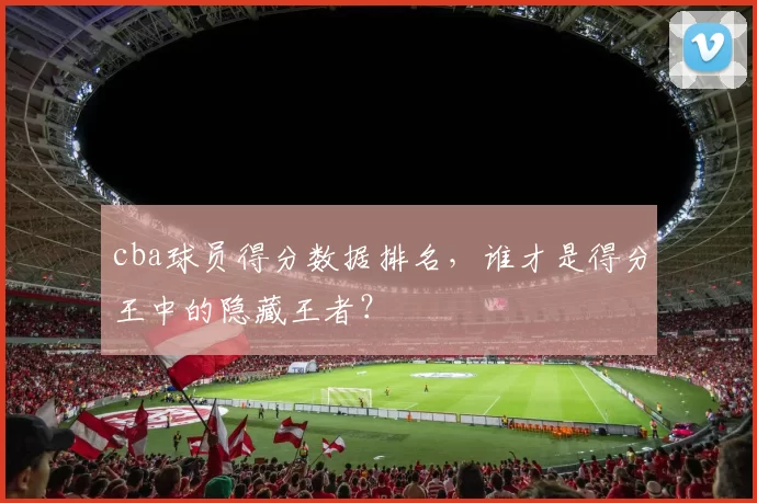 cba球员得分数据排名，谁才是得分王中的隐藏王者？