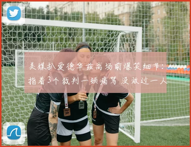 美媒扒爱德华兹离场前爆笑细节:指着3个裁判一顿痛骂 没放过一人