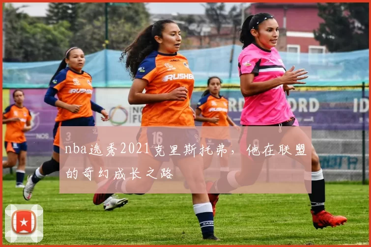 nba选秀2021克里斯托弗，他在联盟的奇幻成长之路