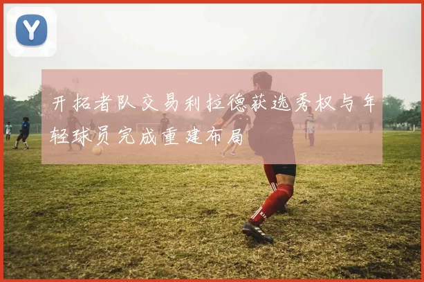 开拓者队交易利拉德获选秀权与年轻球员完成重建布局