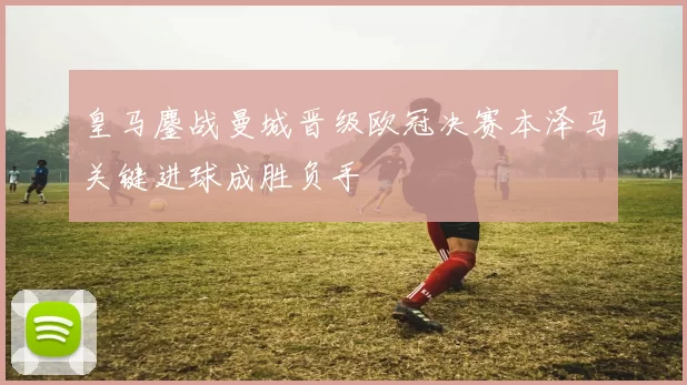 皇马鏖战曼城晋级欧冠决赛本泽马关键进球成胜负手