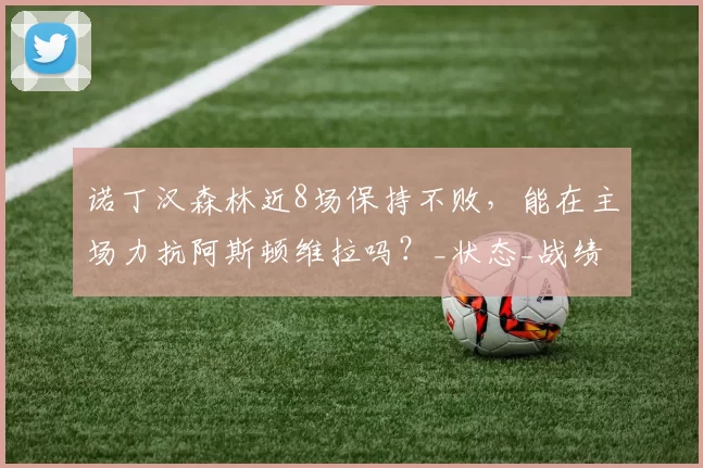 诺丁汉森林近8场保持不败，能在主场力抗阿斯顿维拉吗？_状态_战绩_优势