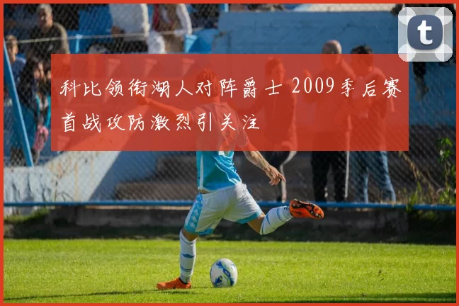 科比领衔湖人对阵爵士 2009季后赛首战攻防激烈引关注