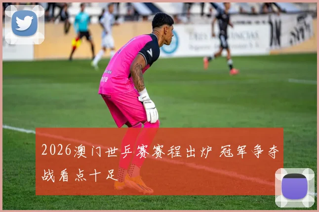 2026澳门世乒赛赛程出炉 冠军争夺战看点十足