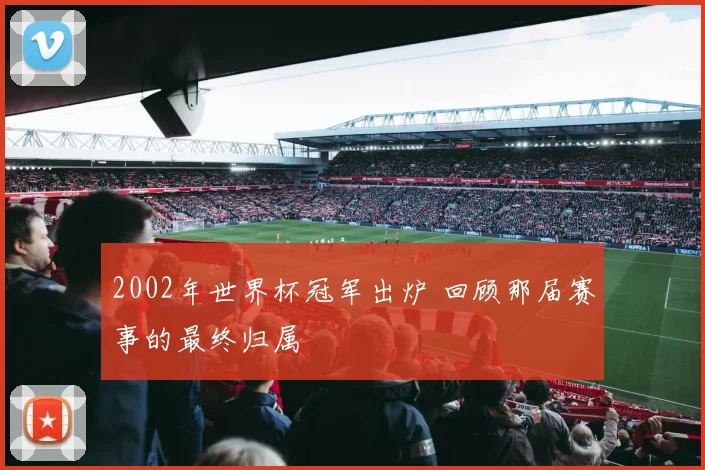 2002年世界杯冠军出炉 回顾那届赛事的最终归属