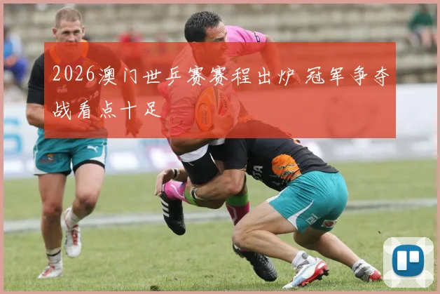 2026澳门世乒赛赛程出炉 冠军争夺战看点十足