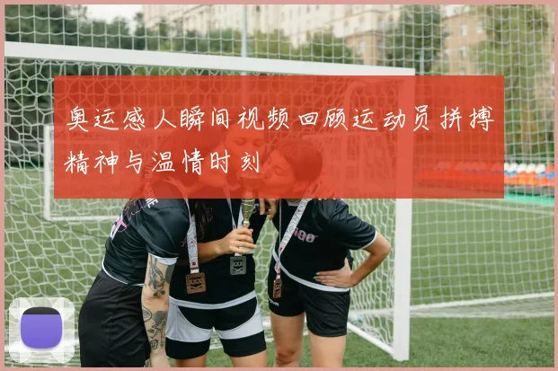 奥运感人瞬间视频回顾运动员拼搏精神与温情时刻