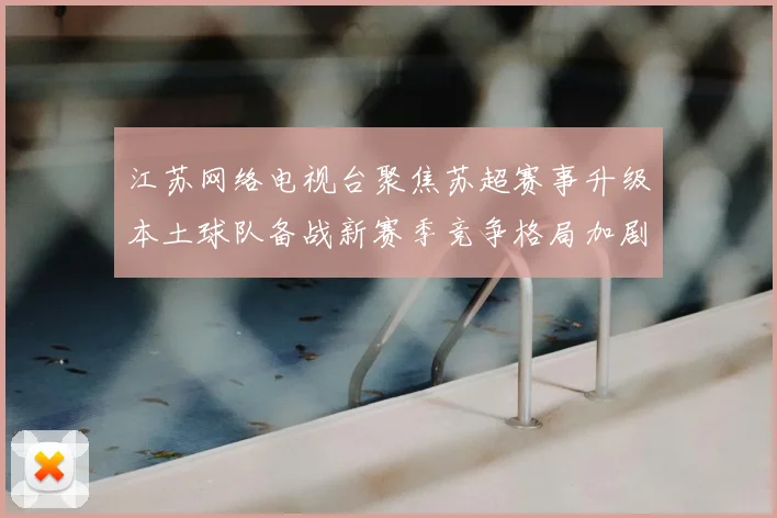 江苏网络电视台聚焦苏超赛事升级本土球队备战新赛季竞争格局加剧