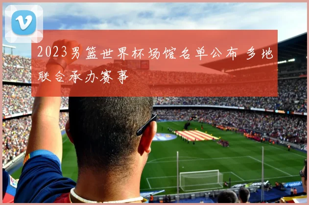 2023男篮世界杯场馆名单公布 多地联合承办赛事