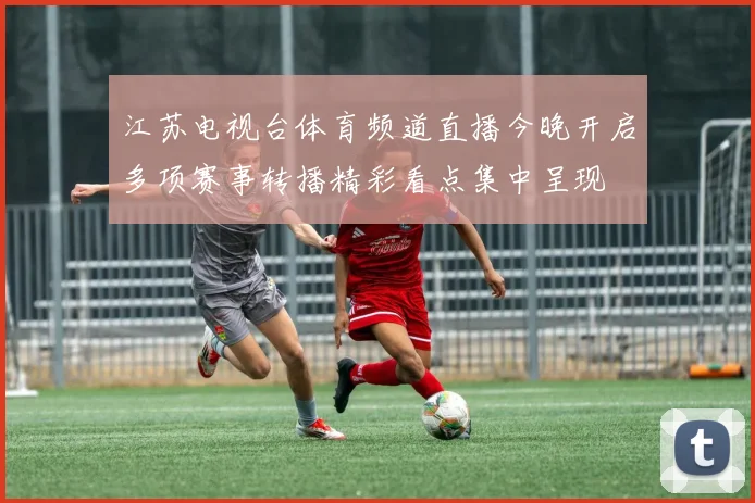 江苏电视台体育频道直播今晚开启多项赛事转播精彩看点集中呈现